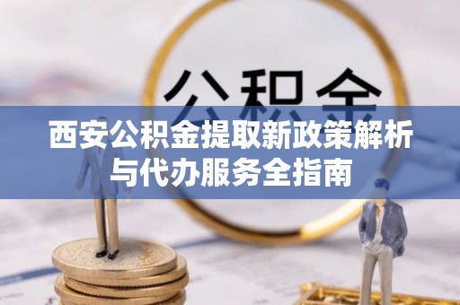 广东西安公积金提取新政策解析与代办服务全指南