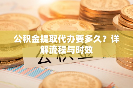 广东公积金提取代办要多久？详解流程与时效