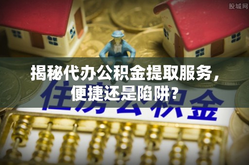 广东揭秘代办公积金提取服务，便捷还是陷阱？