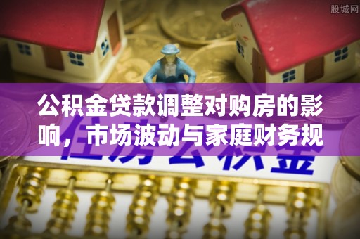 广东公积金贷款调整对购房的影响，市场波动与家庭财务规划