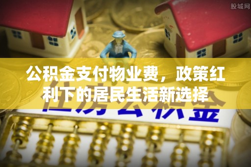 广东公积金支付物业费，政策红利下的居民生活新选择