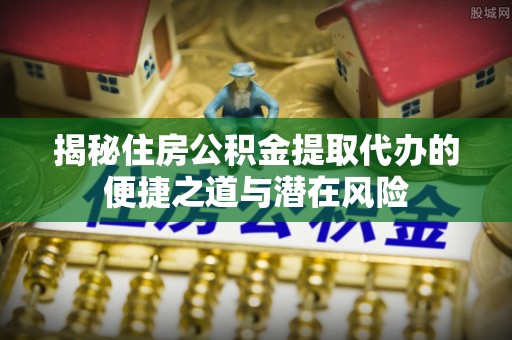 广东揭秘住房公积金提取代办的便捷之道与潜在风险