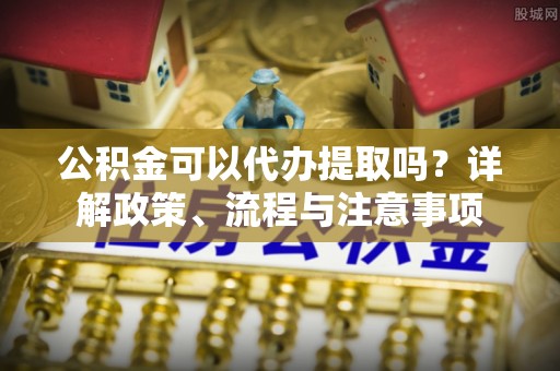 广东公积金可以代办提取吗？详解政策、流程与注意事项