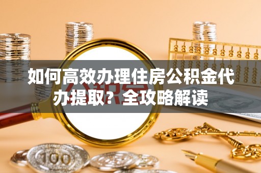 广东如何高效办理住房公积金代办提取？全攻略解读