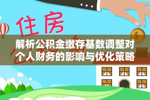 广东解析公积金缴存基数调整对个人财务的影响与优化策略