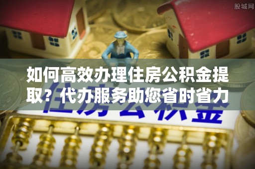 广东如何高效办理住房公积金提取？代办服务助您省时省力