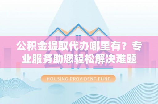 广东公积金提取代办哪里有？专业服务助您轻松解决难题