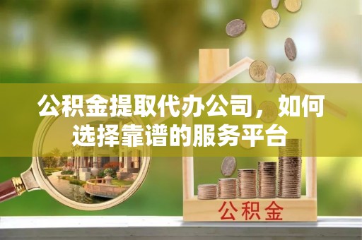 广东公积金提取代办公司，如何选择靠谱的服务平台