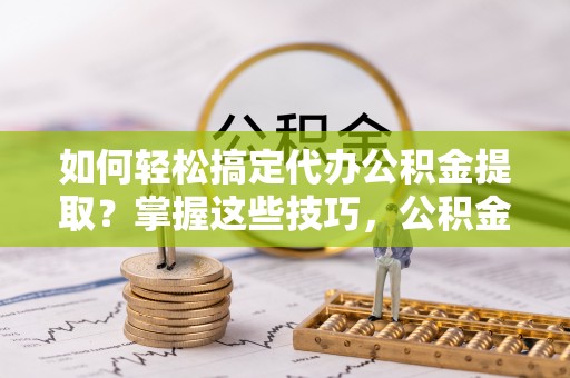 广东如何轻松搞定代办公积金提取？掌握这些技巧，公积金到手不是梦！