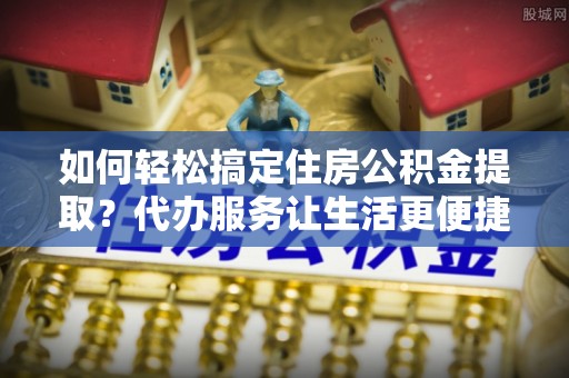广东如何轻松搞定住房公积金提取？代办服务让生活更便捷