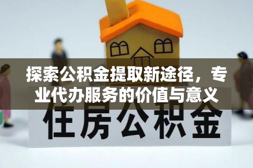 广东探索公积金提取新途径，专业代办服务的价值与意义