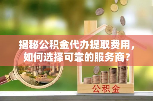 广东揭秘公积金代办提取费用，如何选择可靠的服务商？