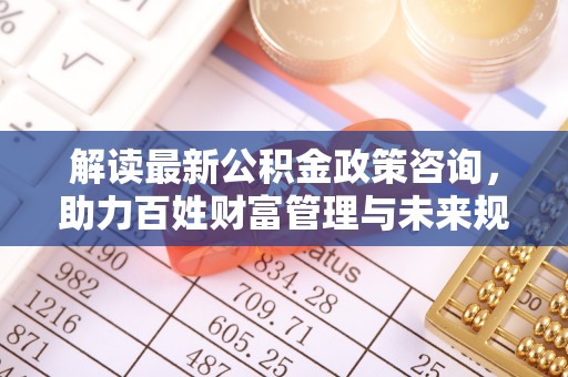 广东解读最新公积金政策咨询，助力百姓财富管理与未来规划