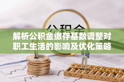 广东解析公积金缴存基数调整对职工生活的影响及优化策略