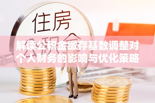 广东解读公积金缴存基数调整对个人财务的影响与优化策略