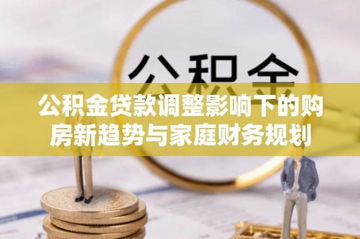 广东公积金贷款调整影响下的购房新趋势与家庭财务规划