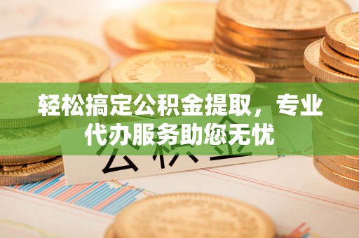 广东轻松搞定公积金提取，专业代办服务助您无忧