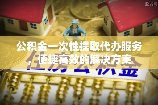 广东公积金一次性提取代办服务，便捷高效的解决方案