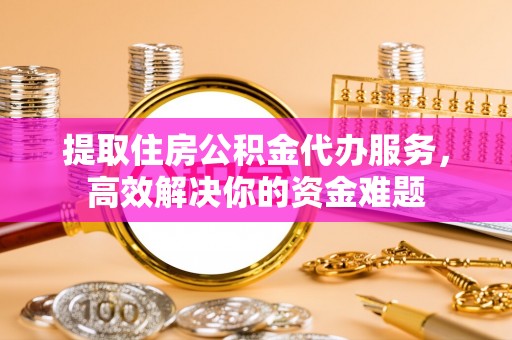 广东提取住房公积金代办服务，高效解决你的资金难题