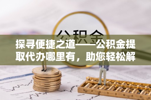 广东探寻便捷之道——公积金提取代办哪里有，助您轻松解决资金难题