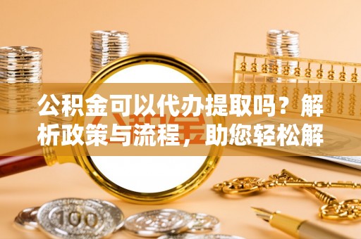 广东公积金可以代办提取吗？解析政策与流程，助您轻松解决疑问