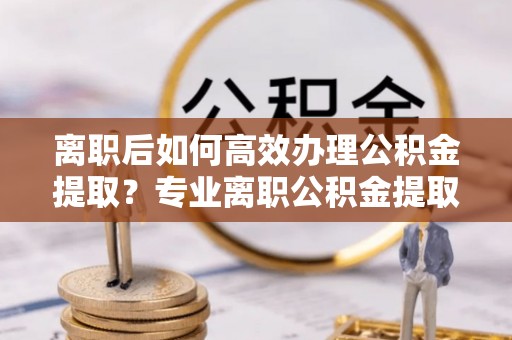 广东离职后如何高效办理公积金提取？专业离职公积金提取代办服务指南