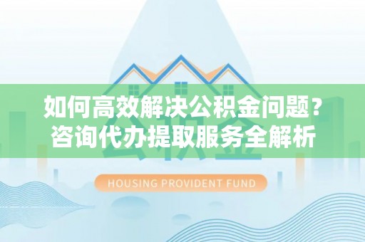 广东如何高效解决公积金问题？咨询代办提取服务全解析