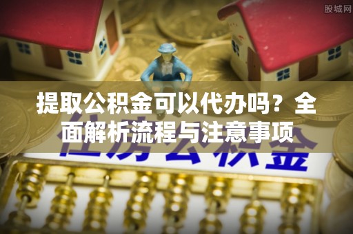 广东提取公积金可以代办吗？全面解析流程与注意事项