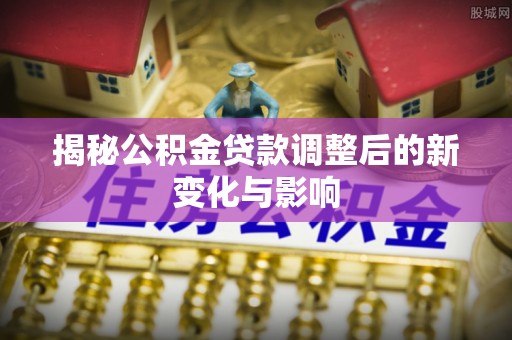 广东揭秘公积金贷款调整后的新变化与影响