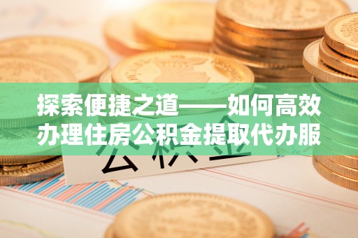 广东探索便捷之道——如何高效办理住房公积金提取代办服务