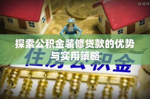 广东探索公积金装修贷款的优势与实用策略