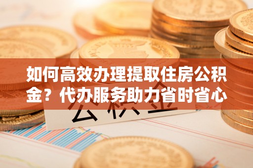广东如何高效办理提取住房公积金？代办服务助力省时省心
