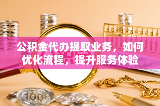 广东公积金代办提取业务，如何优化流程，提升服务体验