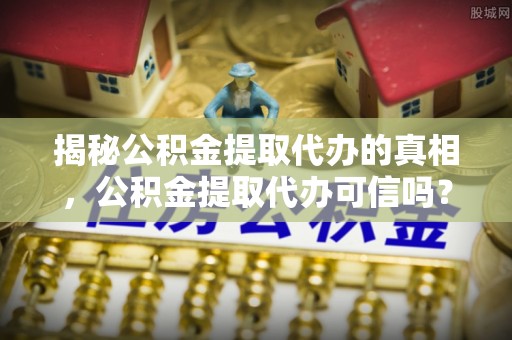 广东揭秘公积金提取代办的真相，公积金提取代办可信吗？