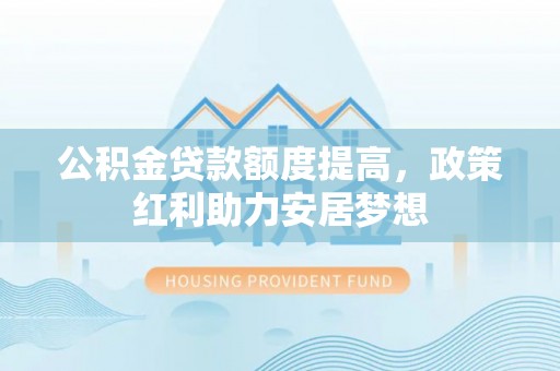 广东公积金贷款额度提高，政策红利助力安居梦想