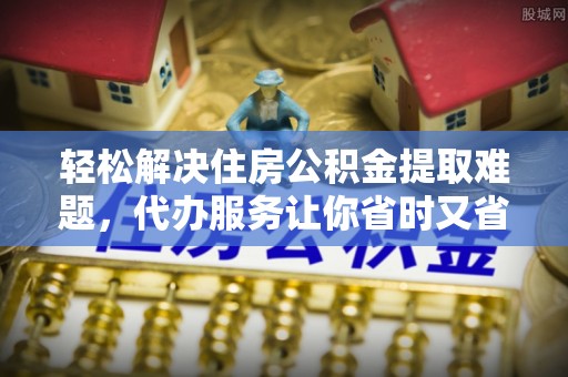 广东轻松解决住房公积金提取难题，代办服务让你省时又省心