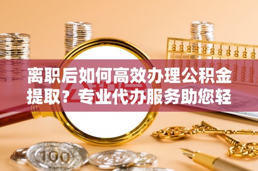 广东离职后如何高效办理公积金提取？专业代办服务助您轻松搞定