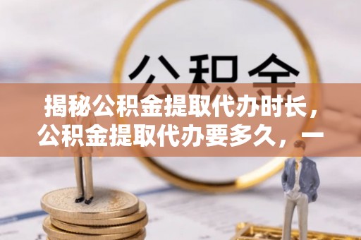 广东揭秘公积金提取代办时长，公积金提取代办要多久，一文读懂全流程