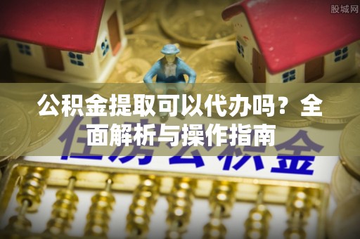 广东公积金提取可以代办吗？全面解析与操作指南