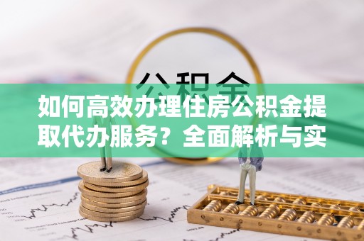 广东如何高效办理住房公积金提取代办服务？全面解析与实用指南