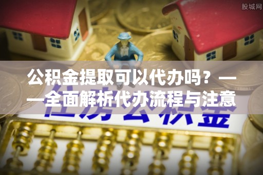 广东公积金提取可以代办吗？——全面解析代办流程与注意事项